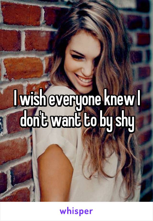 I wish everyone knew I don't want to by shy