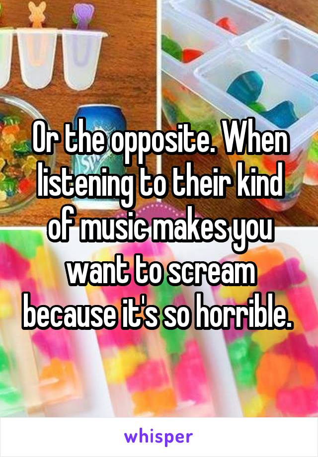 Or the opposite. When listening to their kind of music makes you want to scream because it's so horrible. 