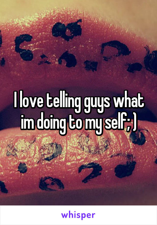 I love telling guys what im doing to my self; )