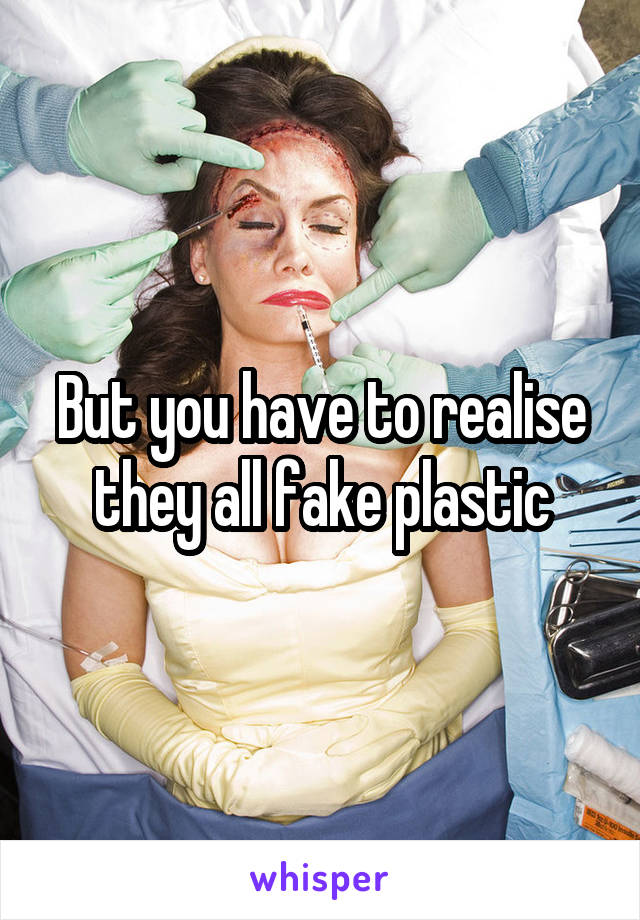 But you have to realise they all fake plastic