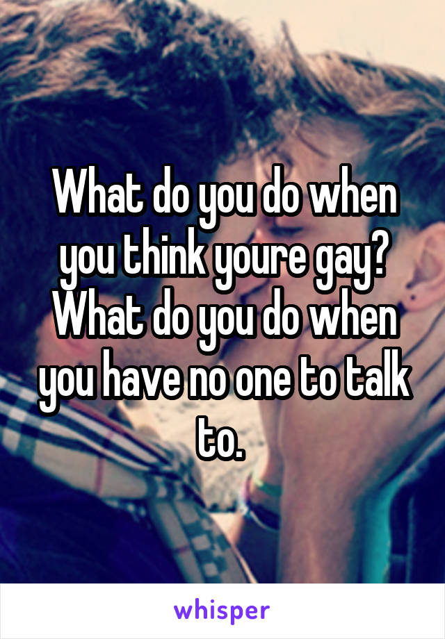 What do you do when you think youre gay? What do you do when you have no one to talk to. 