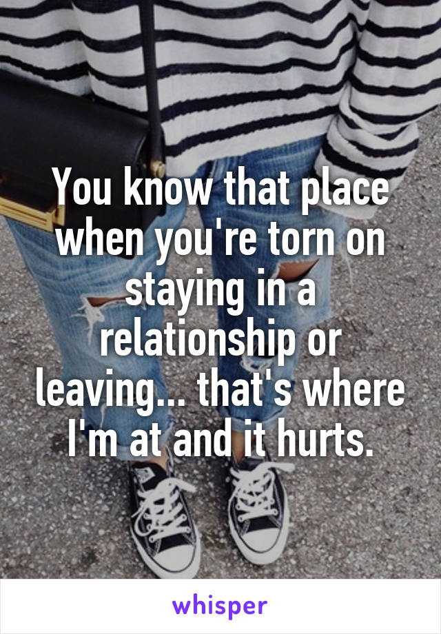 You know that place when you're torn on staying in a relationship or leaving... that's where I'm at and it hurts.