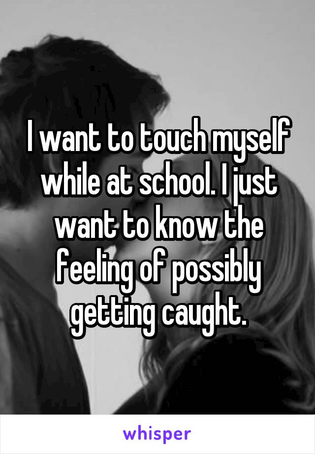 I want to touch myself while at school. I just want to know the feeling of possibly getting caught.