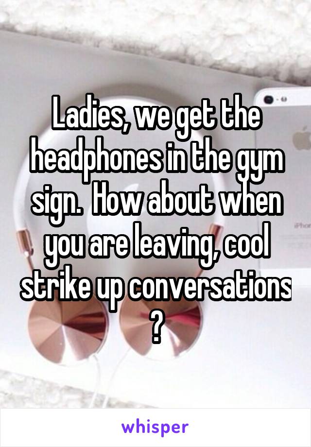 Ladies, we get the headphones in the gym sign.  How about when you are leaving, cool strike up conversations ?