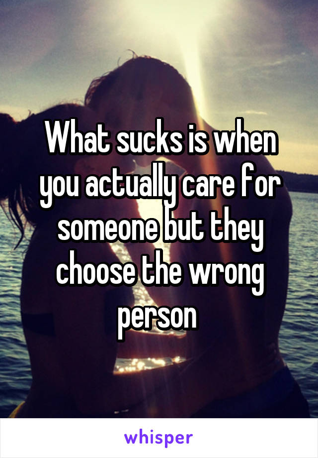 What sucks is when you actually care for someone but they choose the wrong person 