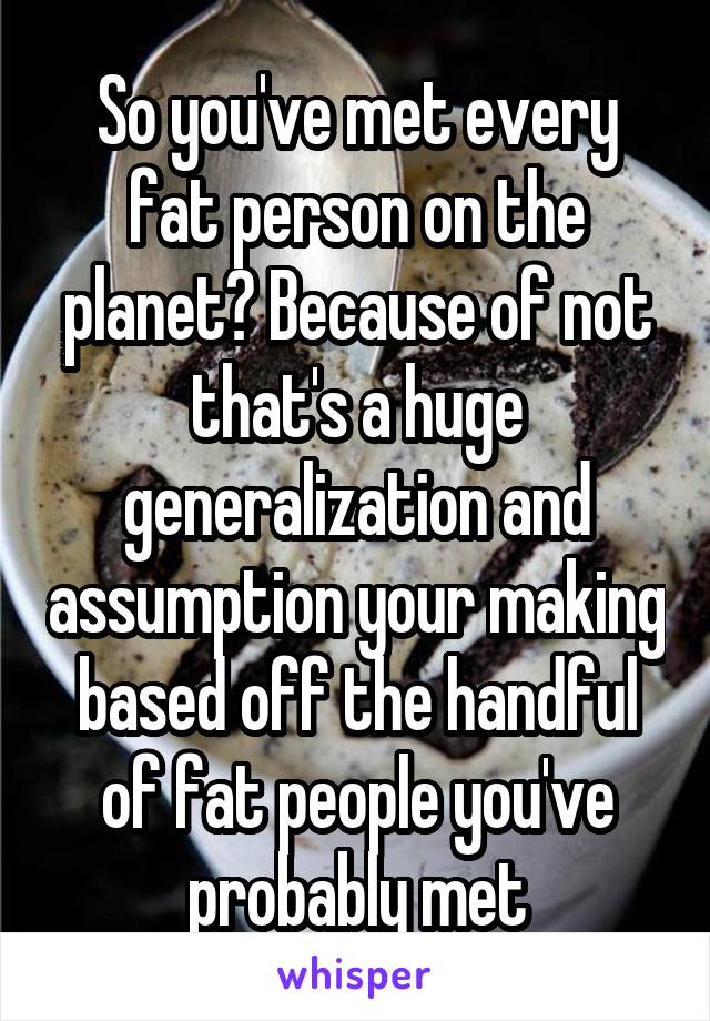 So you've met every fat person on the planet? Because of not that's a huge generalization and assumption your making based off the handful of fat people you've probably met