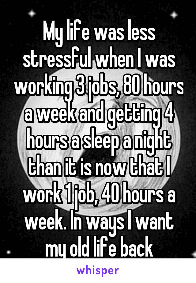 My life was less stressful when I was working 3 jobs, 80 hours a week and getting 4 hours a sleep a night than it is now that I work 1 job, 40 hours a week. In ways I want my old life back