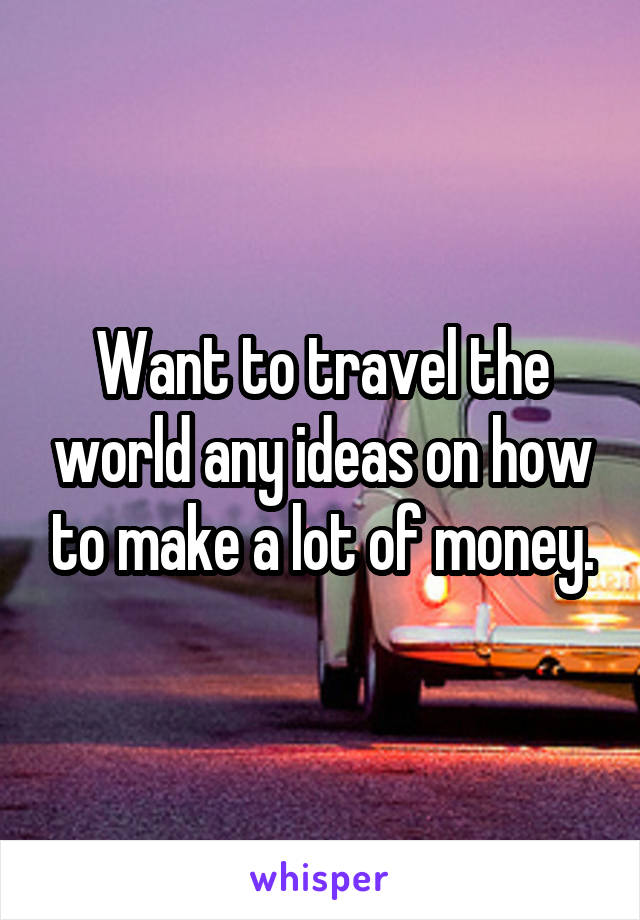 Want to travel the world any ideas on how to make a lot of money.