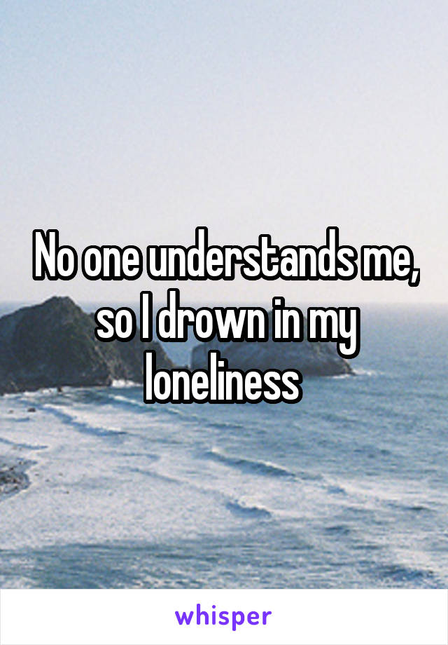 No one understands me, so I drown in my loneliness 