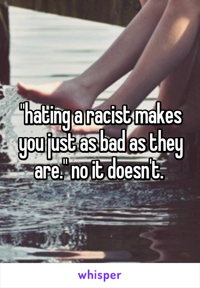 "hating a racist makes you just as bad as they are." no it doesn't. 