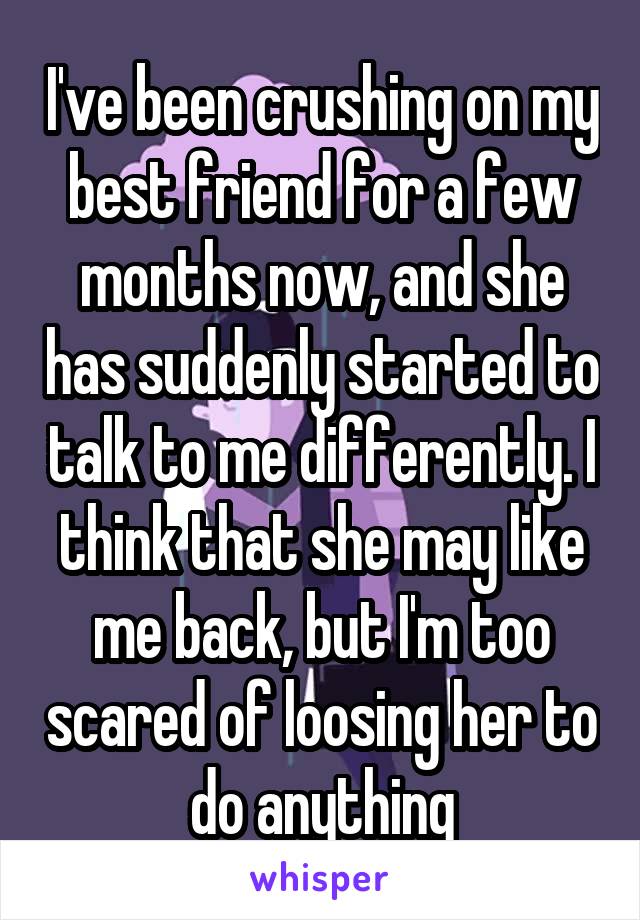 I've been crushing on my best friend for a few months now, and she has suddenly started to talk to me differently. I think that she may like me back, but I'm too scared of loosing her to do anything