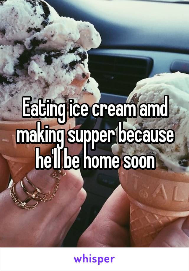 Eating ice cream amd making supper because he'll be home soon