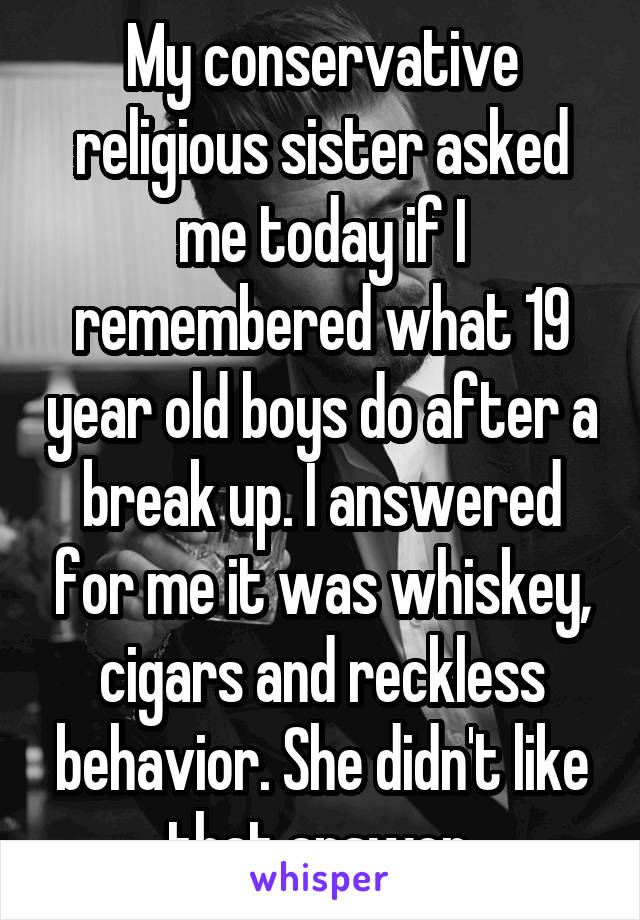 My conservative religious sister asked me today if I remembered what 19 year old boys do after a break up. I answered for me it was whiskey, cigars and reckless behavior. She didn't like that answer.