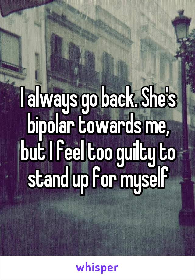 I always go back. She's bipolar towards me, but I feel too guilty to stand up for myself