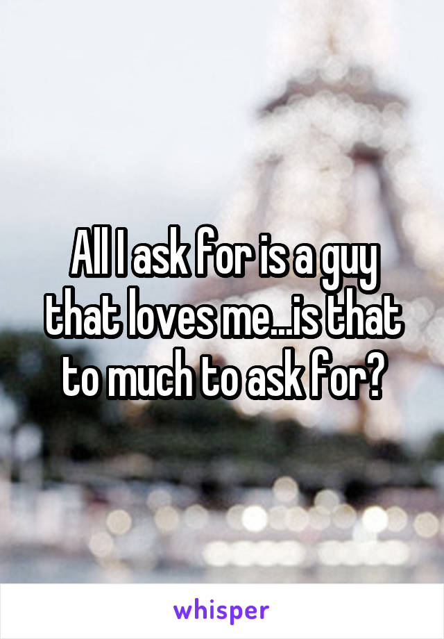 All I ask for is a guy that loves me...is that to much to ask for?