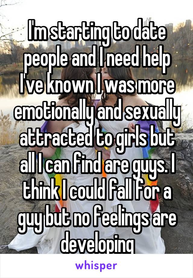 I'm starting to date people and I need help I've known I was more emotionally and sexually attracted to girls but all I can find are guys. I think I could fall for a guy but no feelings are developing