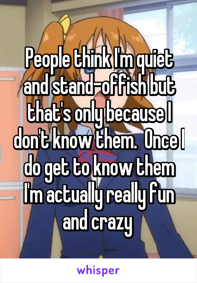 People think I'm quiet and stand-offish but that's only because I don't know them.  Once I do get to know them I'm actually really fun and crazy 