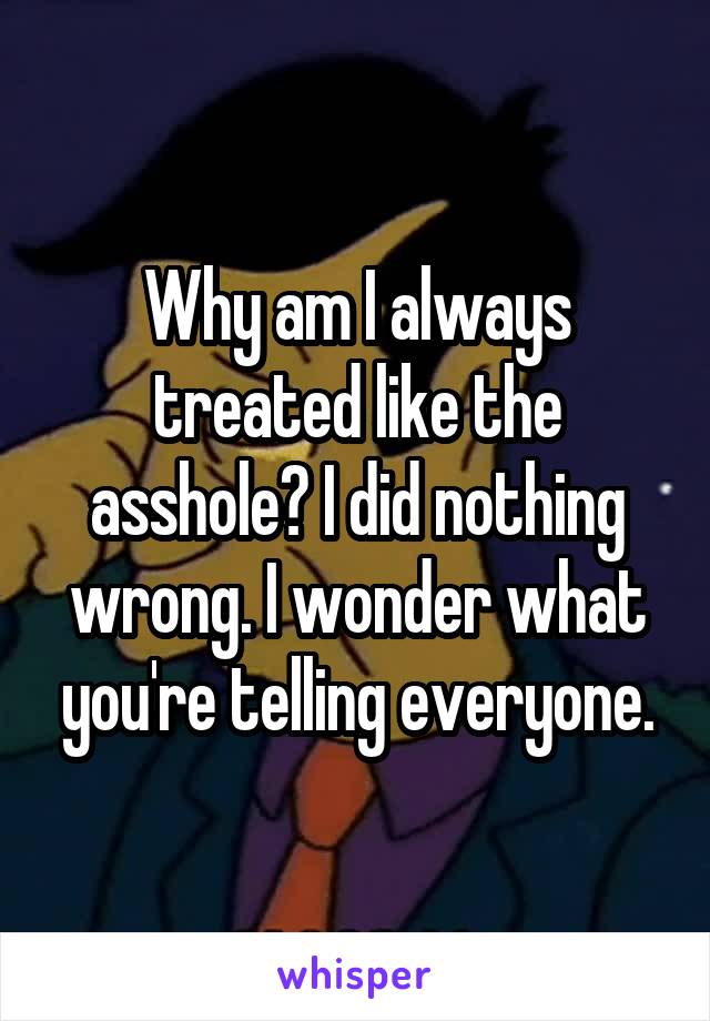 Why am I always treated like the asshole? I did nothing wrong. I wonder what you're telling everyone.