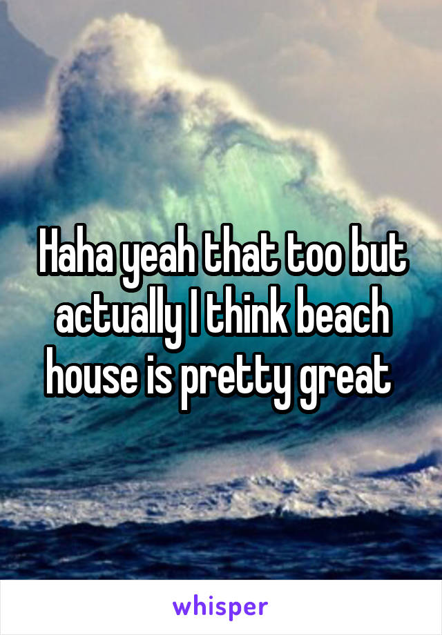 Haha yeah that too but actually I think beach house is pretty great 