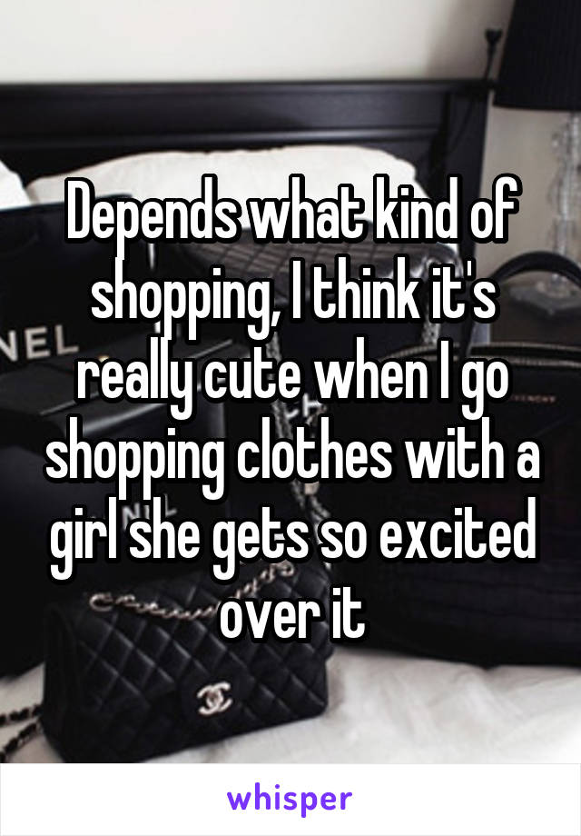 Depends what kind of shopping, I think it's really cute when I go shopping clothes with a girl she gets so excited over it