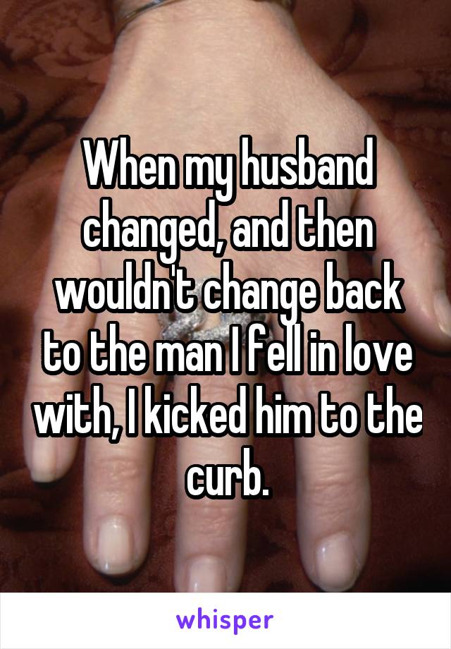 When my husband changed, and then wouldn't change back to the man I fell in love with, I kicked him to the curb.