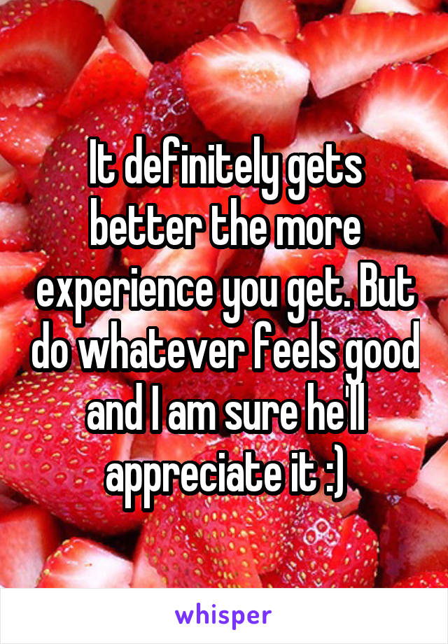 It definitely gets better the more experience you get. But do whatever feels good and I am sure he'll appreciate it :)