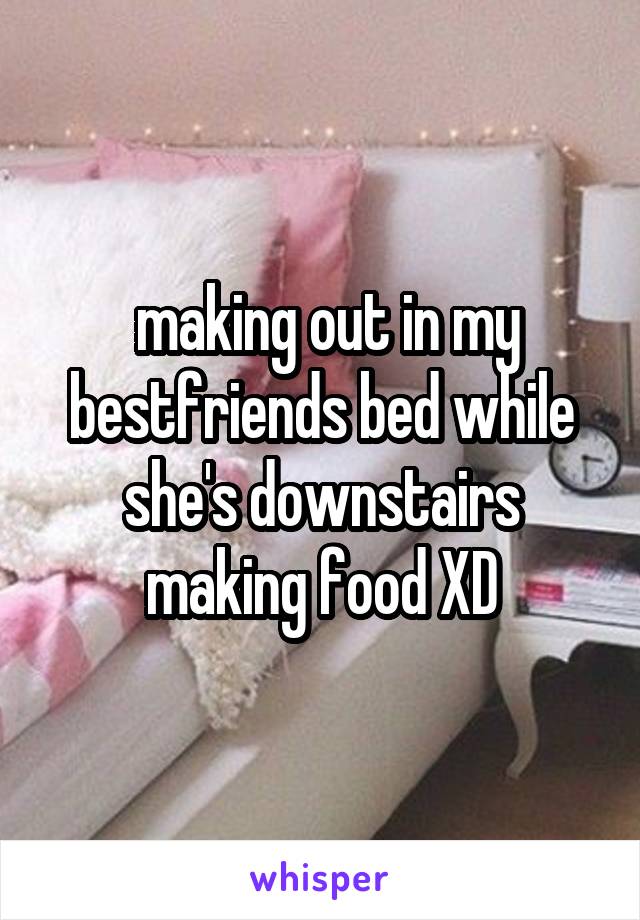  making out in my bestfriends bed while she's downstairs making food XD