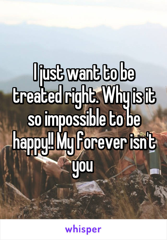 I just want to be treated right. Why is it so impossible to be happy!! My forever isn't you 