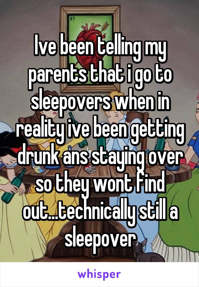 Ive been telling my parents that i go to sleepovers when in reality ive been getting drunk ans staying over so they wont find out...technically still a sleepover