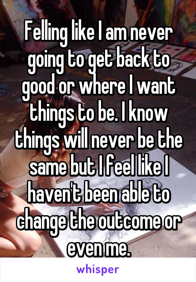 Felling like I am never going to get back to good or where I want things to be. I know things will never be the same but I feel like I haven't been able to change the outcome or even me.