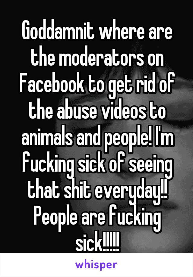 Goddamnit where are the moderators on Facebook to get rid of the abuse videos to animals and people! I'm fucking sick of seeing that shit everyday!! People are fucking sick!!!!!