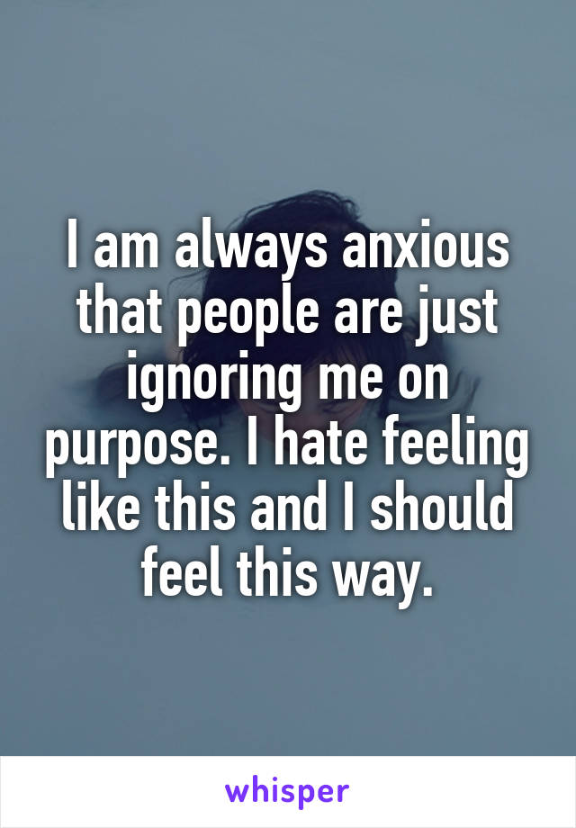 I am always anxious that people are just ignoring me on purpose. I hate feeling like this and I should feel this way.