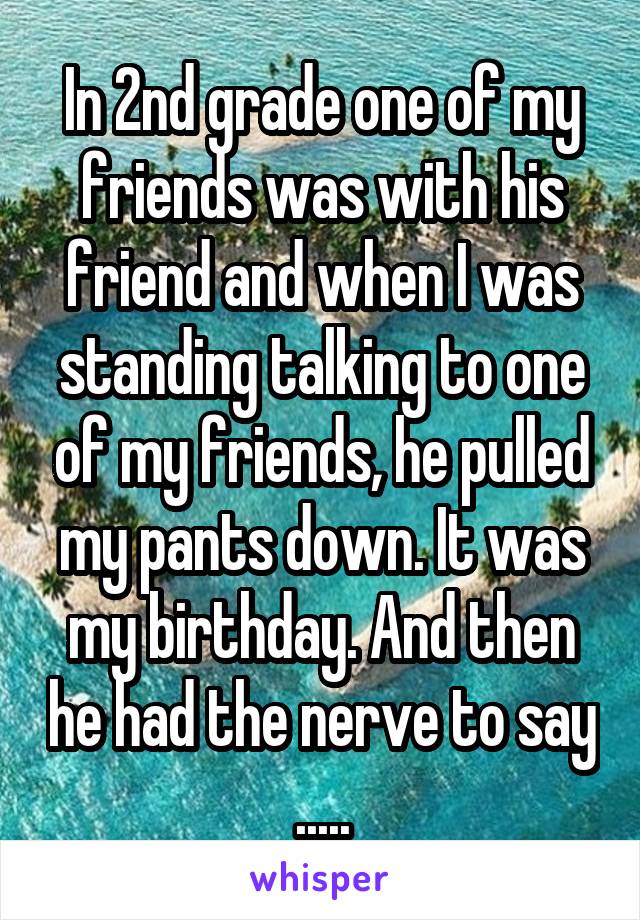 In 2nd grade one of my friends was with his friend and when I was standing talking to one of my friends, he pulled my pants down. It was my birthday. And then he had the nerve to say .....