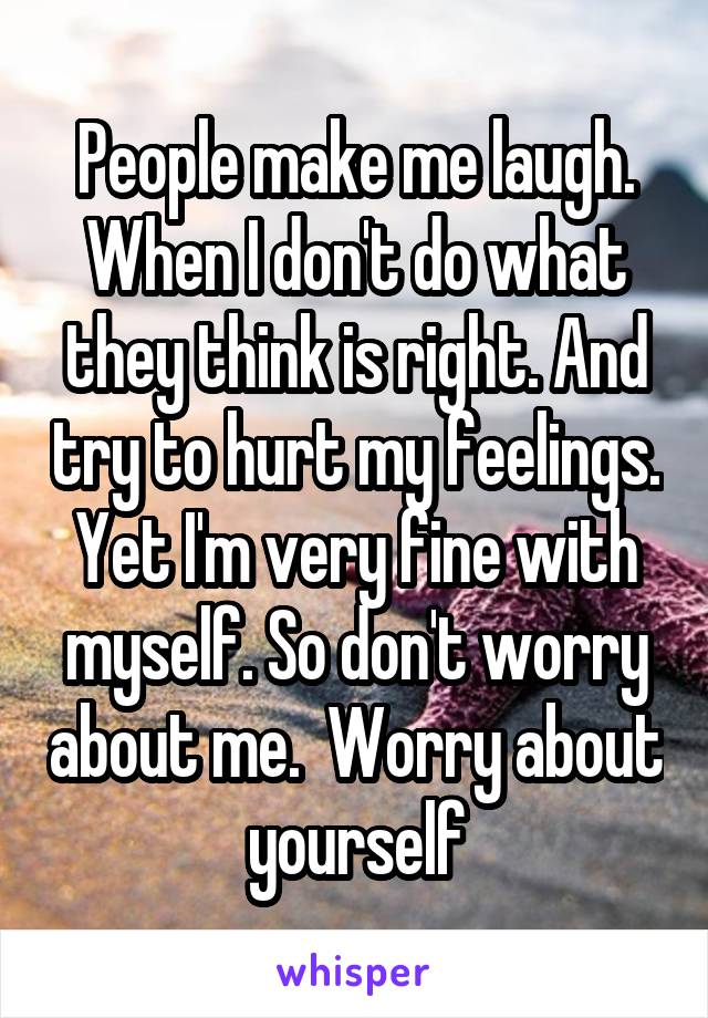 People make me laugh. When I don't do what they think is right. And try to hurt my feelings. Yet I'm very fine with myself. So don't worry about me.  Worry about yourself