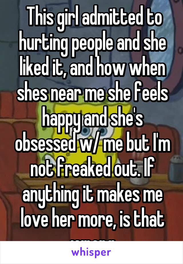  This girl admitted to hurting people and she liked it, and how when shes near me she feels happy and she's obsessed w/ me but I'm not freaked out. If anything it makes me love her more, is that wrong