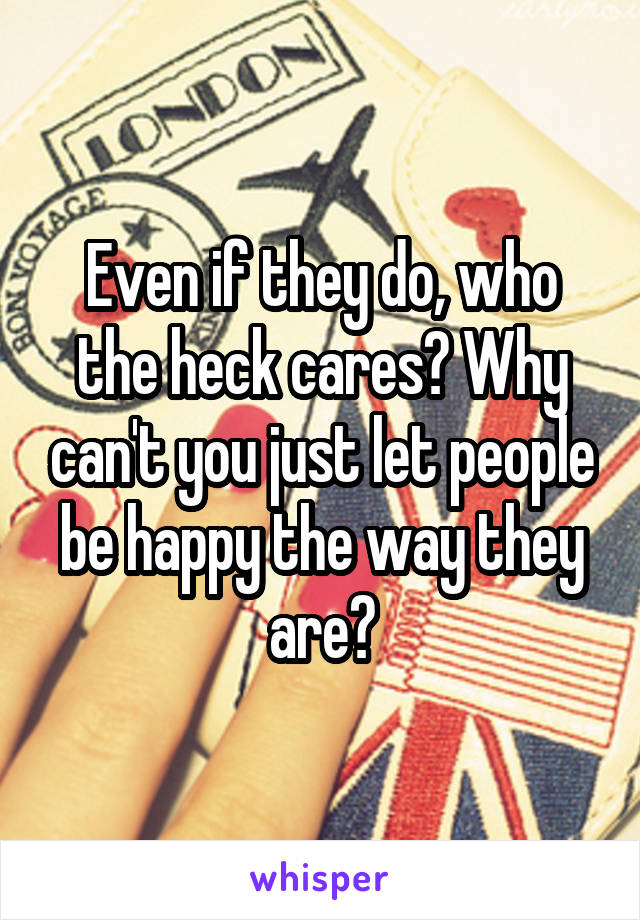 Even if they do, who the heck cares? Why can't you just let people be happy the way they are?