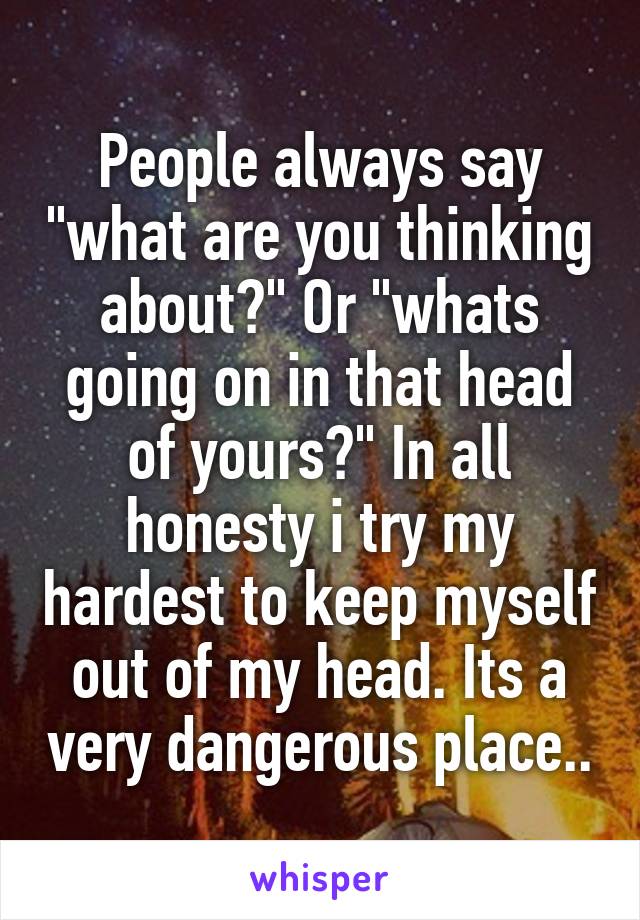 People always say "what are you thinking about?" Or "whats going on in that head of yours?" In all honesty i try my hardest to keep myself out of my head. Its a very dangerous place..