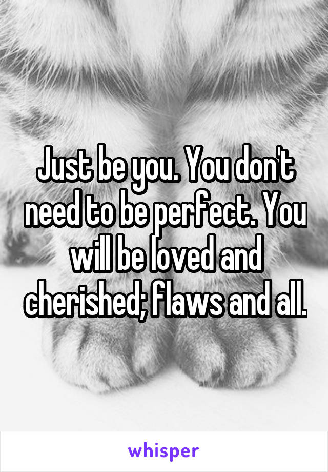 Just be you. You don't need to be perfect. You will be loved and cherished; flaws and all.