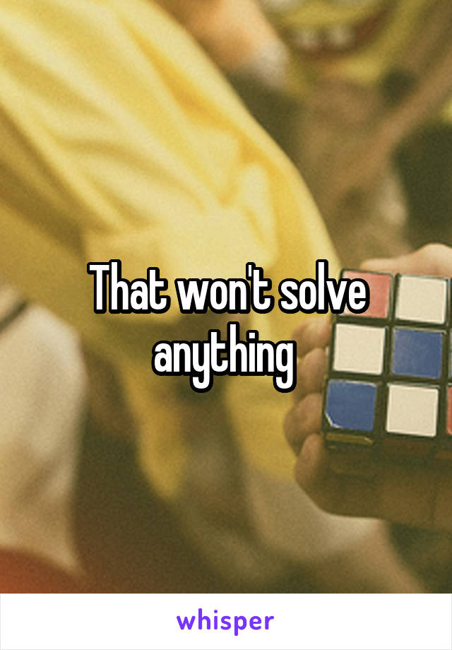 That won't solve anything 