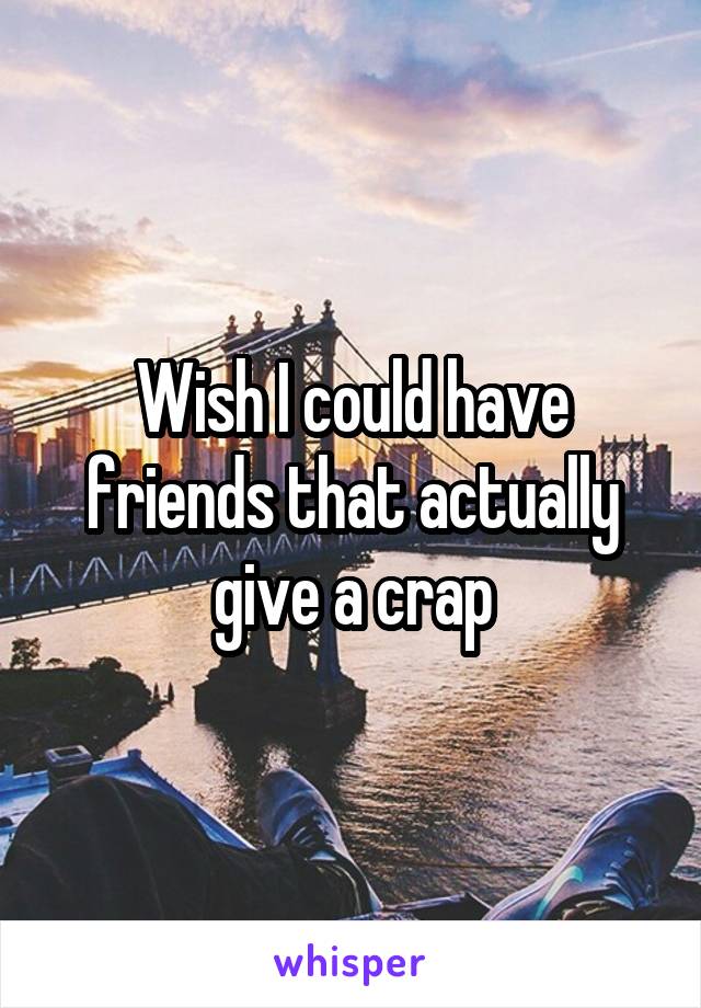 Wish I could have friends that actually give a crap