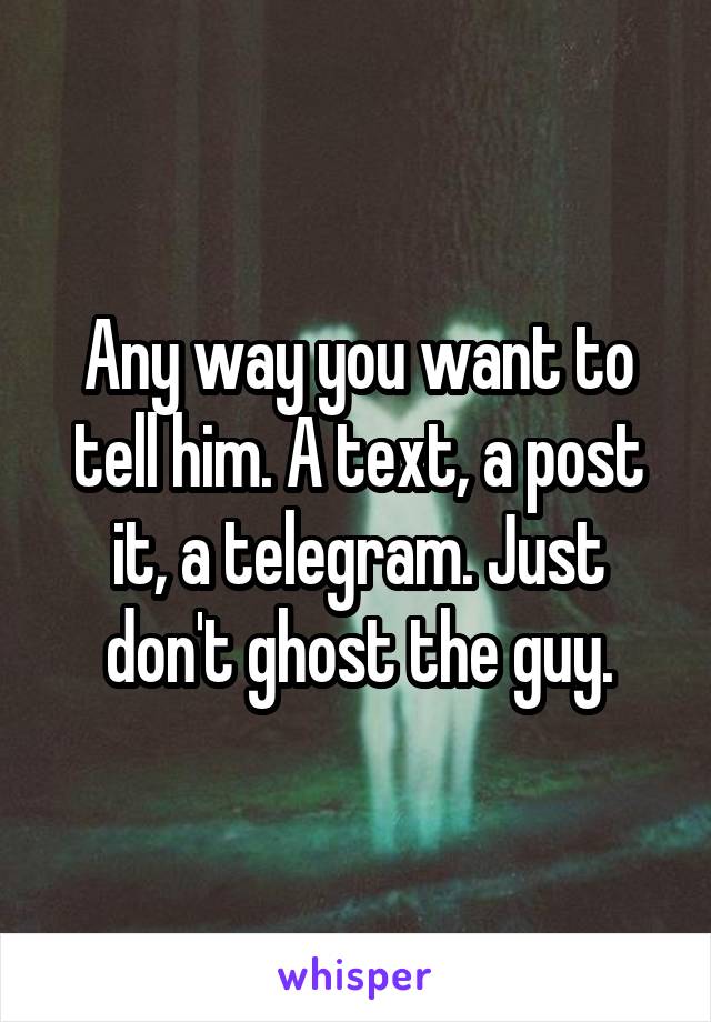 Any way you want to tell him. A text, a post it, a telegram. Just don't ghost the guy.