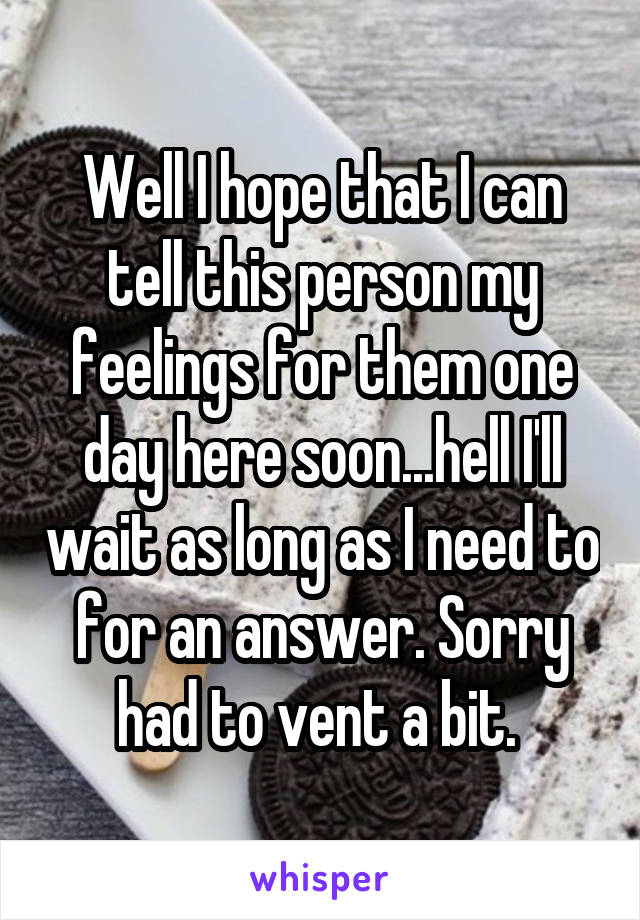 Well I hope that I can tell this person my feelings for them one day here soon...hell I'll wait as long as I need to for an answer. Sorry had to vent a bit. 