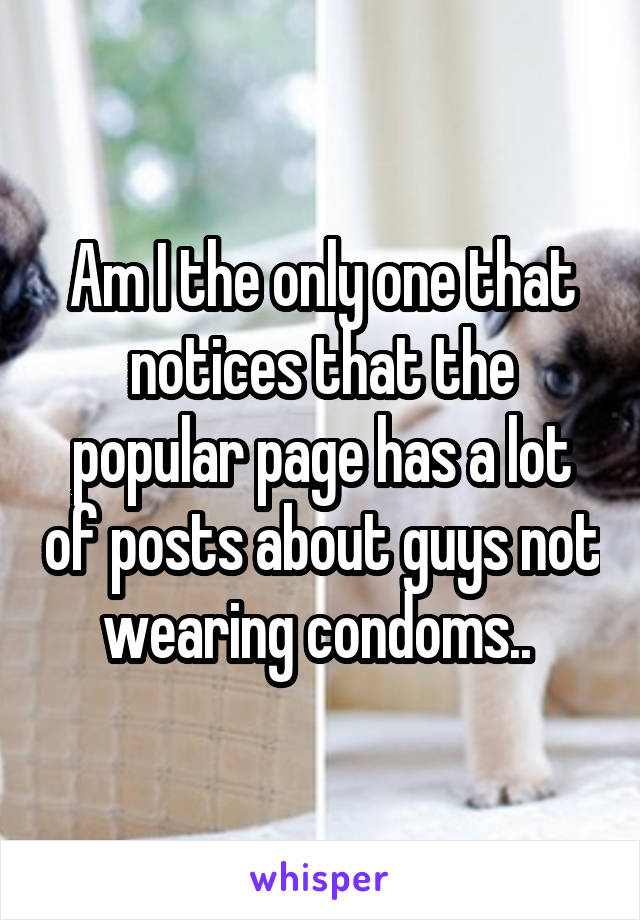 Am I the only one that notices that the popular page has a lot of posts about guys not wearing condoms.. 