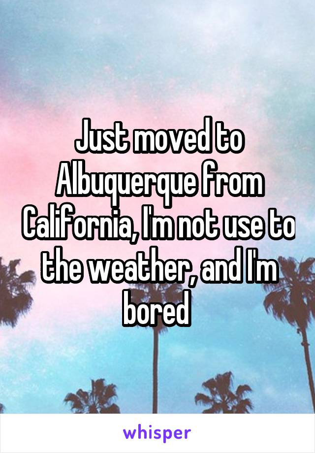 Just moved to Albuquerque from California, I'm not use to the weather, and I'm bored 