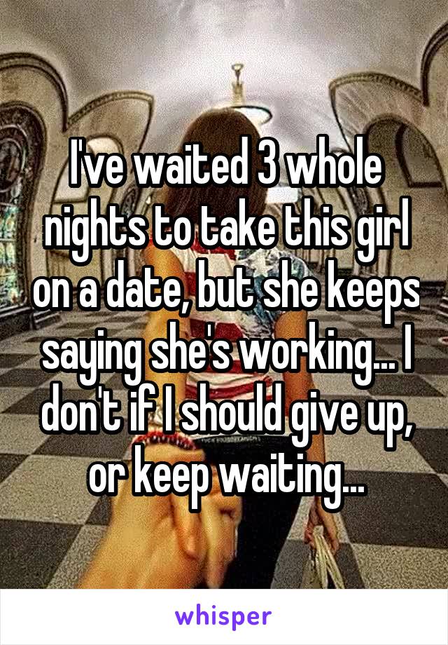 I've waited 3 whole nights to take this girl on a date, but she keeps saying she's working... I don't if I should give up, or keep waiting...