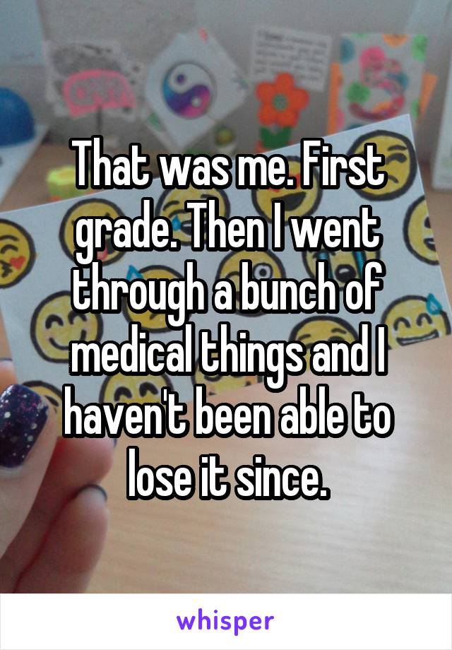 That was me. First grade. Then I went through a bunch of medical things and I haven't been able to lose it since.