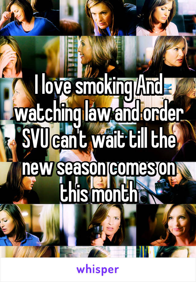 I love smoking And watching law and order SVU can't wait till the new season comes on this month