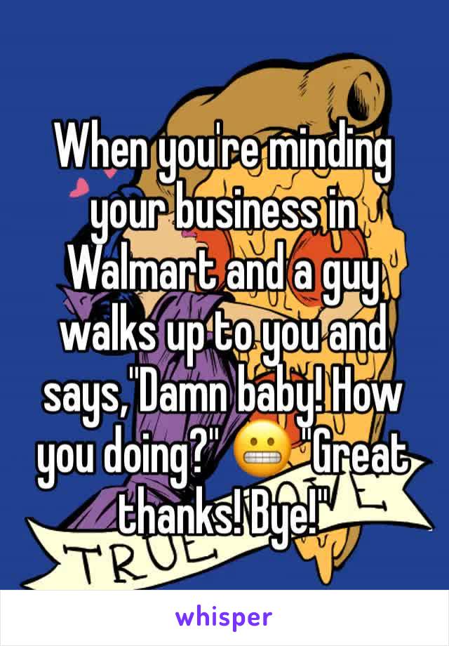 When you're minding your business in Walmart and a guy walks up to you and says,"Damn baby! How you doing?" 😬 "Great thanks! Bye!" 