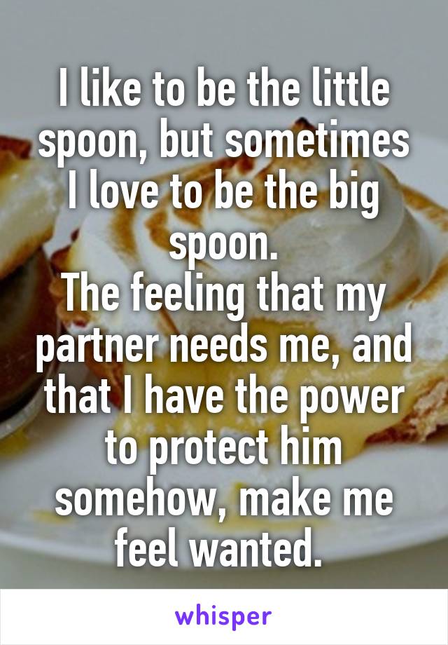 I like to be the little spoon, but sometimes I love to be the big spoon.
The feeling that my partner needs me, and that I have the power to protect him somehow, make me feel wanted. 