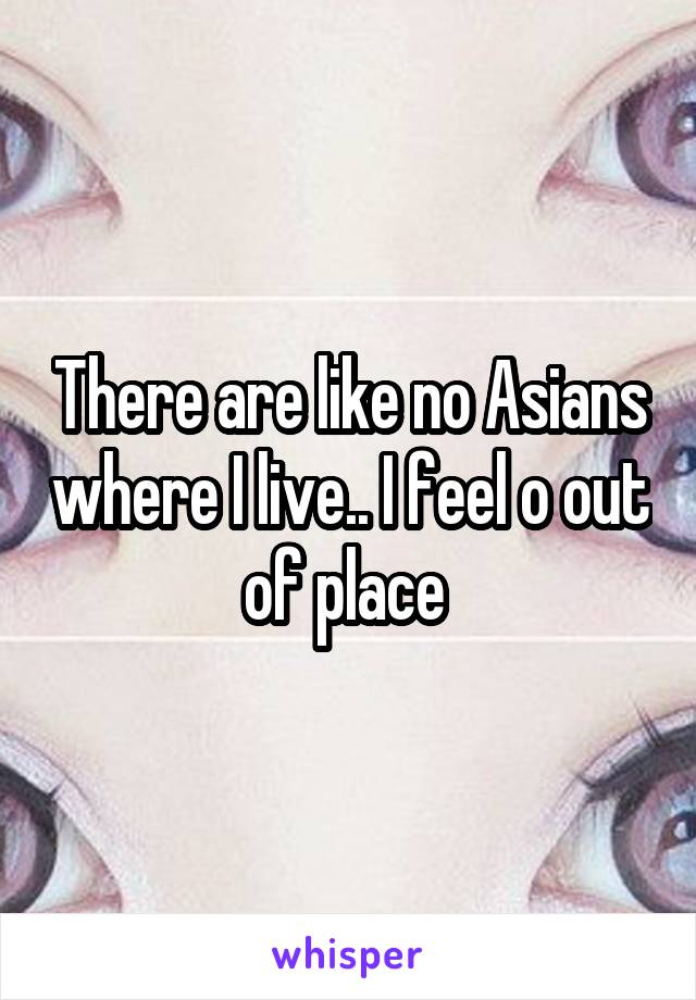 There are like no Asians where I live.. I feel o out of place 